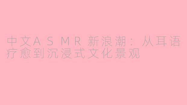 中文ASMR新浪潮:从耳语疗愈到沉浸式文化景观