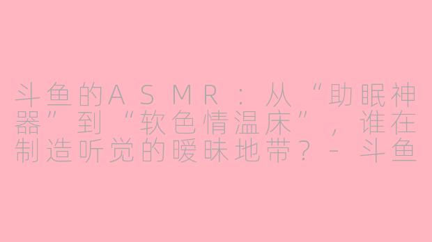 斗鱼的ASMR：从“助眠神器”到“软色情温床”，谁在制造听觉的暧昧地带？-斗鱼的asmr