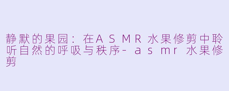 静默的果园:在ASMR水果修剪中聆听自然的呼吸与秩序-asmr水果修剪