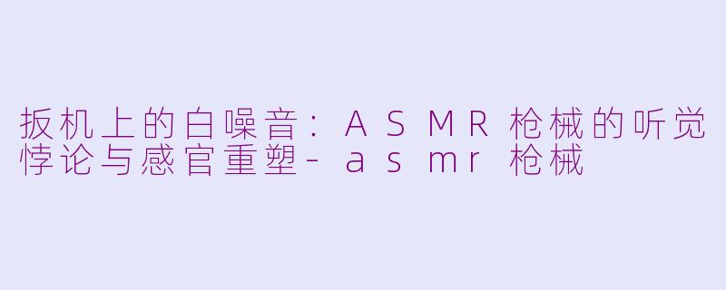 扳机上的白噪音:ASMR枪械的听觉悖论与感官重塑-asmr枪械
