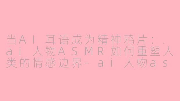 当AI耳语成为精神鸦片：.ai人物ASMR如何重塑人类的情感边界-ai人物asmr