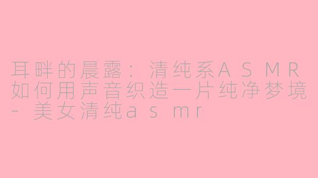 耳畔的晨露：清纯系ASMR如何用声音织造一片纯净梦境-美女清纯asmr