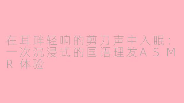 在耳畔轻响的剪刀声中入眠：一次沉浸式的国语理发ASMR体验