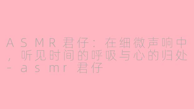 ASMR君仔:在细微声响中,听见时间的呼吸与心的归处-asmr君仔