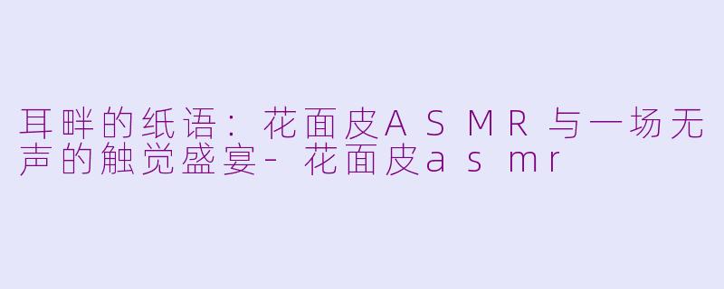 耳畔的纸语：花面皮ASMR与一场无声的触觉盛宴