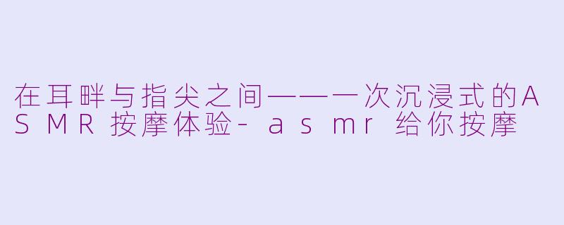 在耳畔与指尖之间——一次沉浸式的ASMR按摩体验