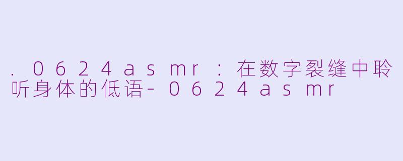 .0624asmr：在数字裂缝中聆听身体的低语-0624asmr