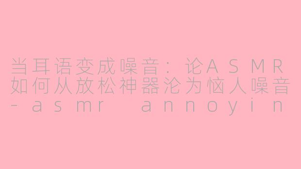 当耳语变成噪音：论ASMR如何从放松神器沦为恼人噪音-asmr annoying