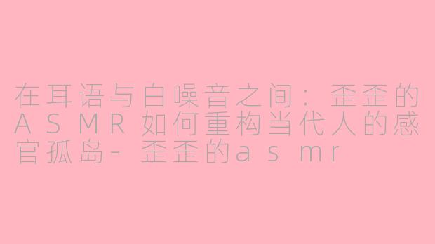 在耳语与白噪音之间：歪歪的ASMR如何重构当代人的感官孤岛-歪歪的asmr