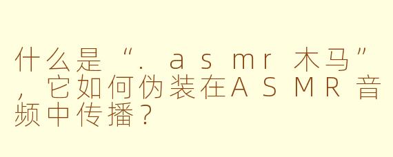 什么是“.asmr木马”，它如何伪装在ASMR音频中传播？