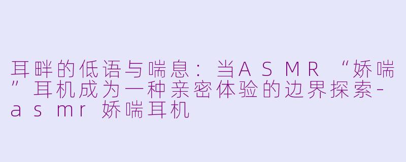 耳畔的低语与喘息：当ASMR“娇喘”耳机成为一种亲密体验的边界探索-asmr娇喘耳机