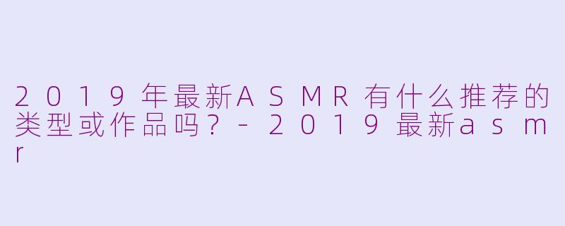 2019年最新ASMR有什么推荐的类型或作品吗？-2019最新asmr