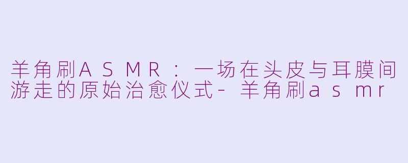 羊角刷ASMR：一场在头皮与耳膜间游走的原始治愈仪式-羊角刷asmr