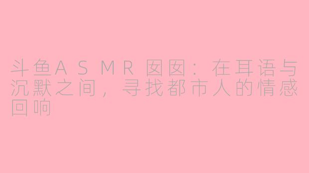 斗鱼ASMR囡囡：在耳语与沉默之间，寻找都市人的情感回响