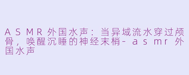 ASMR外国水声：当异域流水穿过颅骨，唤醒沉睡的神经末梢-asmr外国水声