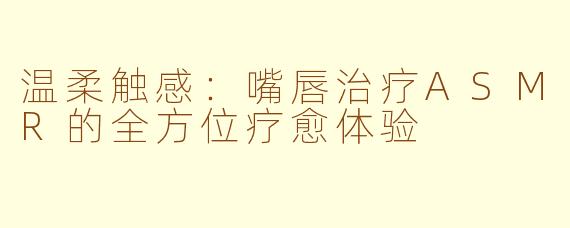 温柔触感:嘴唇治疗ASMR的全方位疗愈体验