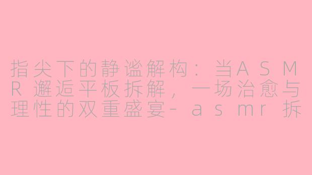 指尖下的静谧解构：当ASMR邂逅平板拆解，一场治愈与理性的双重盛宴