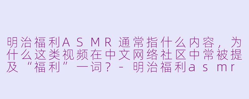 明治福利ASMR通常指什么内容，为什么这类视频在中文网络社区中常被提及“福利”一词？