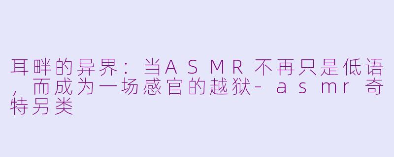 耳畔的异界:当ASMR不再只是低语,而成为一场感官的越狱-asmr奇特另类