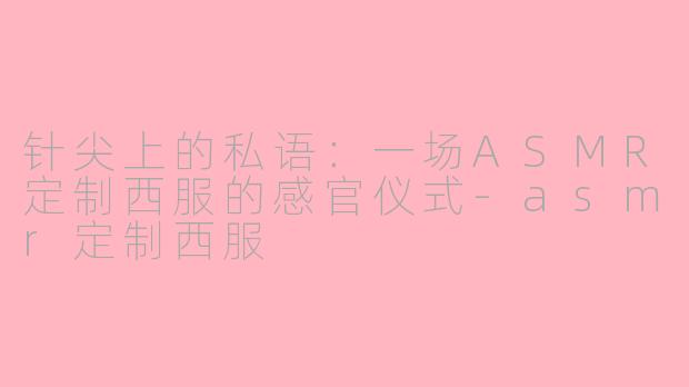 针尖上的私语：一场ASMR定制西服的感官仪式-asmr定制西服