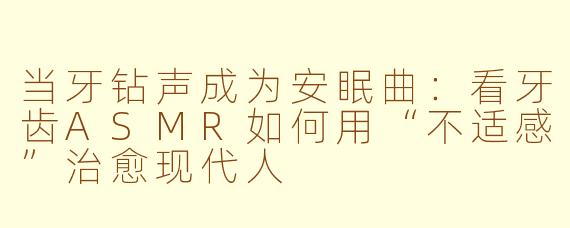 当牙钻声成为安眠曲：看牙齿ASMR如何用“不适感”治愈现代人