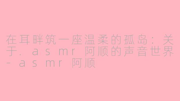 在耳畔筑一座温柔的孤岛：关于.asmr阿顺的声音世界-asmr阿顺