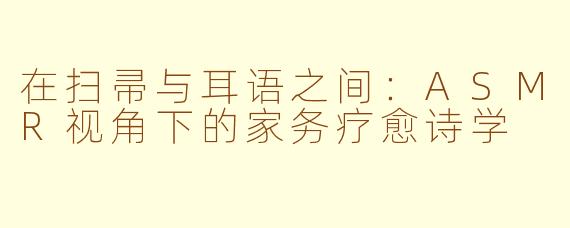 在扫帚与耳语之间：ASMR视角下的家务疗愈诗学