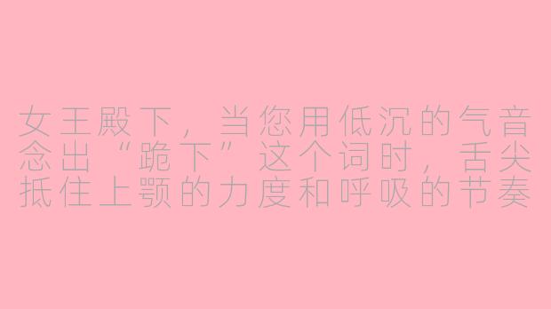 女王殿下,当您用低沉的气音念出“跪下”这个词时,舌尖抵住上颚的力度和呼吸的节奏应该如何控制,才能让听者的脊背瞬间发麻?