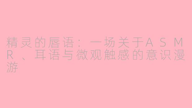 精灵的唇语:一场关于ASMR、耳语与微观触感的意识漫游