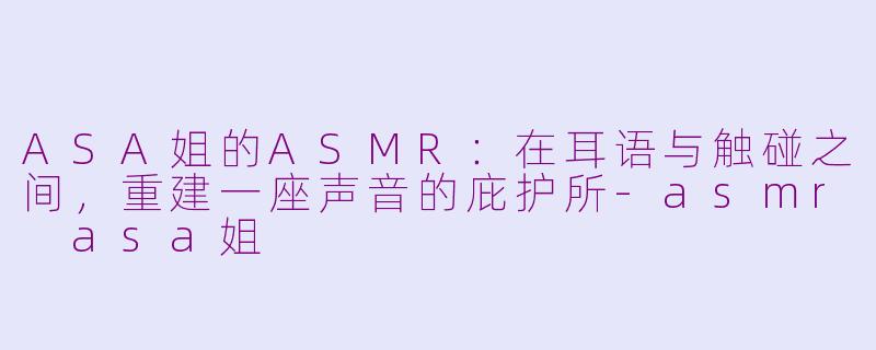 ASA姐的ASMR：在耳语与触碰之间，重建一座声音的庇护所-asmr asa姐