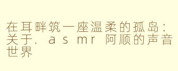 在耳畔筑一座温柔的孤岛：关于.asmr阿顺的声音世界