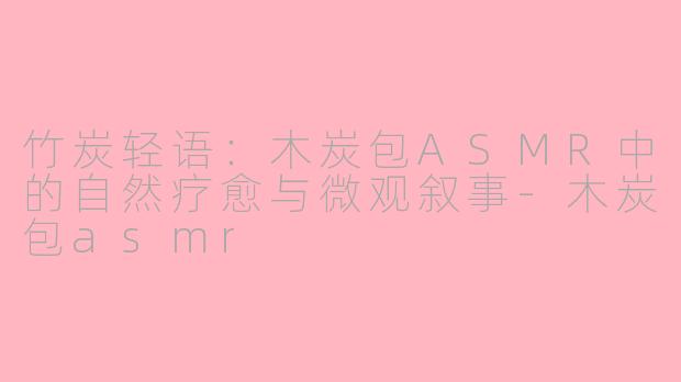 竹炭轻语:木炭包ASMR中的自然疗愈与微观叙事-木炭包asmr