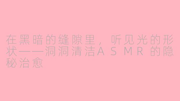 在黑暗的缝隙里，听见光的形状——洞洞清洁ASMR的隐秘治愈