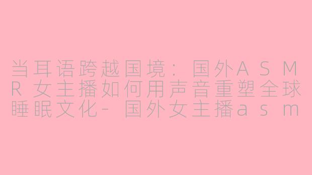 当耳语跨越国境：国外ASMR女主播如何用声音重塑全球睡眠文化-国外女主播asmr