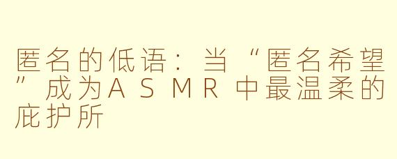 匿名的低语：当“匿名希望”成为ASMR中最温柔的庇护所