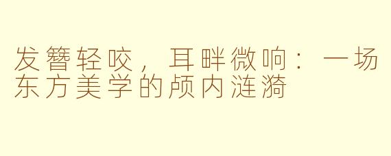 发簪轻咬,耳畔微响:一场东方美学的颅内涟漪