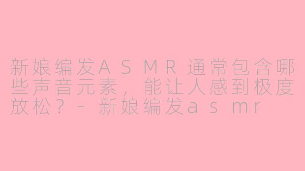 新娘编发ASMR通常包含哪些声音元素,能让人感到极度放松?-新娘编发asmr