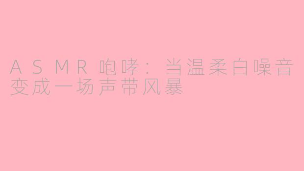 ASMR咆哮：当温柔白噪音变成一场声带风暴
