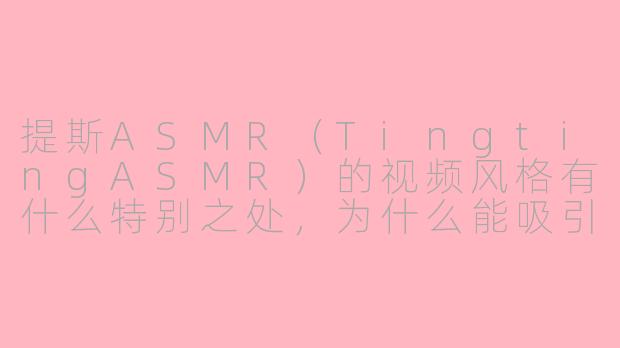 提斯ASMR（TingtingASMR）的视频风格有什么特别之处，为什么能吸引这么多观众？