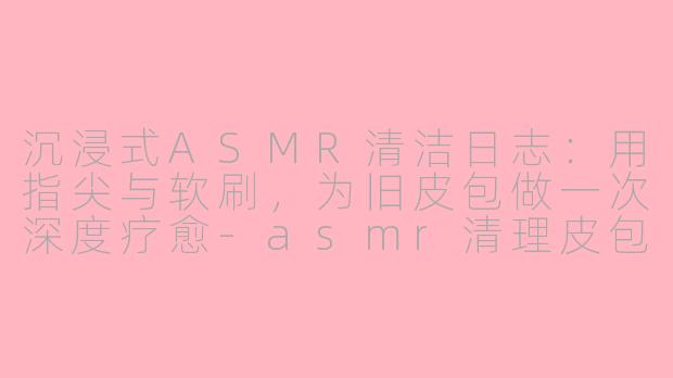 沉浸式ASMR清洁日志：用指尖与软刷，为旧皮包做一次深度疗愈-asmr清理皮包