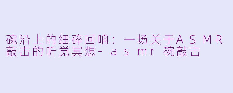 碗沿上的细碎回响：一场关于ASMR敲击的听觉冥想-asmr碗敲击