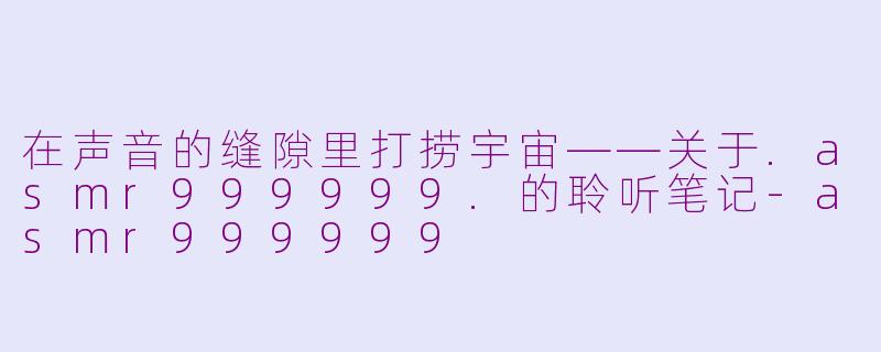 在声音的缝隙里打捞宇宙——关于.asmr999999.的聆听笔记-asmr999999