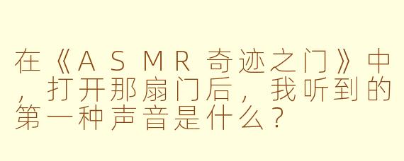 在《ASMR奇迹之门》中，打开那扇门后，我听到的第一种声音是什么？