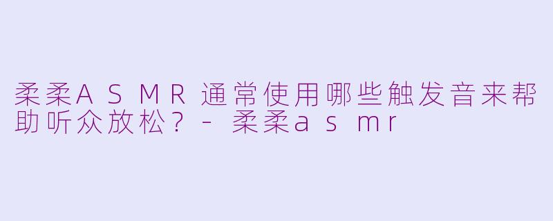 柔柔ASMR通常使用哪些触发音来帮助听众放松？-柔柔asmr