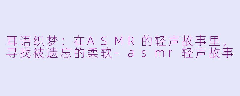 耳语织梦：在ASMR的轻声故事里，寻找被遗忘的柔软-asmr轻声故事
