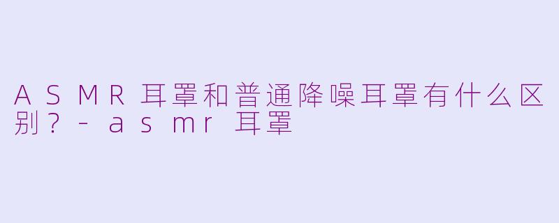 ASMR耳罩和普通降噪耳罩有什么区别?-asmr耳罩