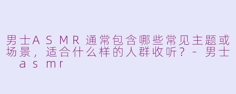 男士ASMR通常包含哪些常见主题或场景,适合什么样的人群收听?-男士 asmr