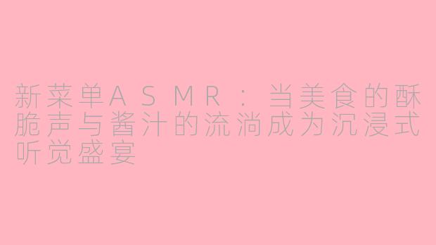 新菜单ASMR：当美食的酥脆声与酱汁的流淌成为沉浸式听觉盛宴