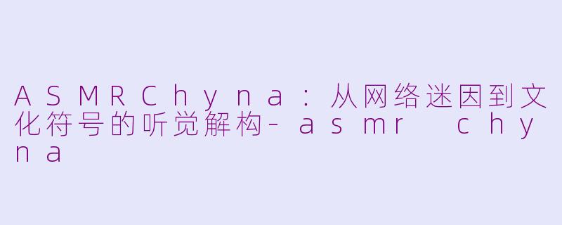 ASMRChyna:从网络迷因到文化符号的听觉解构-asmr chyna