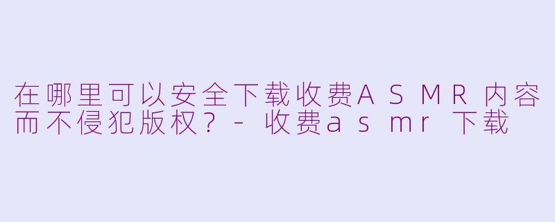 在哪里可以安全下载收费ASMR内容而不侵犯版权？-收费asmr下载